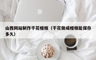 莆田山西网站制作干花相框（干花做成相框能保存多久）